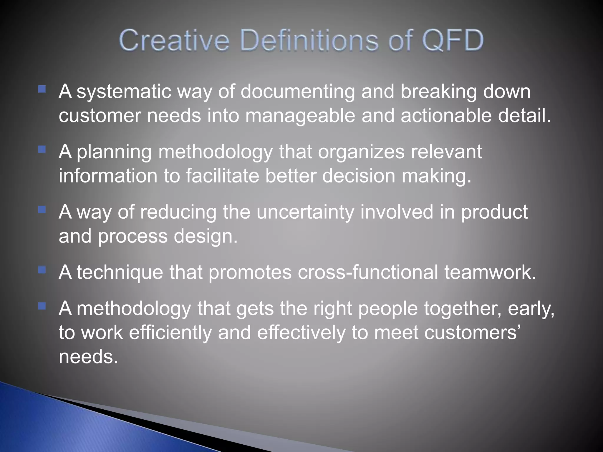  A systematic way of documenting and breaking down
customer needs into manageable and actionable detail.
 A planning methodology that organizes relevant
information to facilitate better decision making.
 A way of reducing the uncertainty involved in product
and process design.
 A technique that promotes cross-functional teamwork.
 A methodology that gets the right people together, early,
to work efficiently and effectively to meet customers’
needs.
 