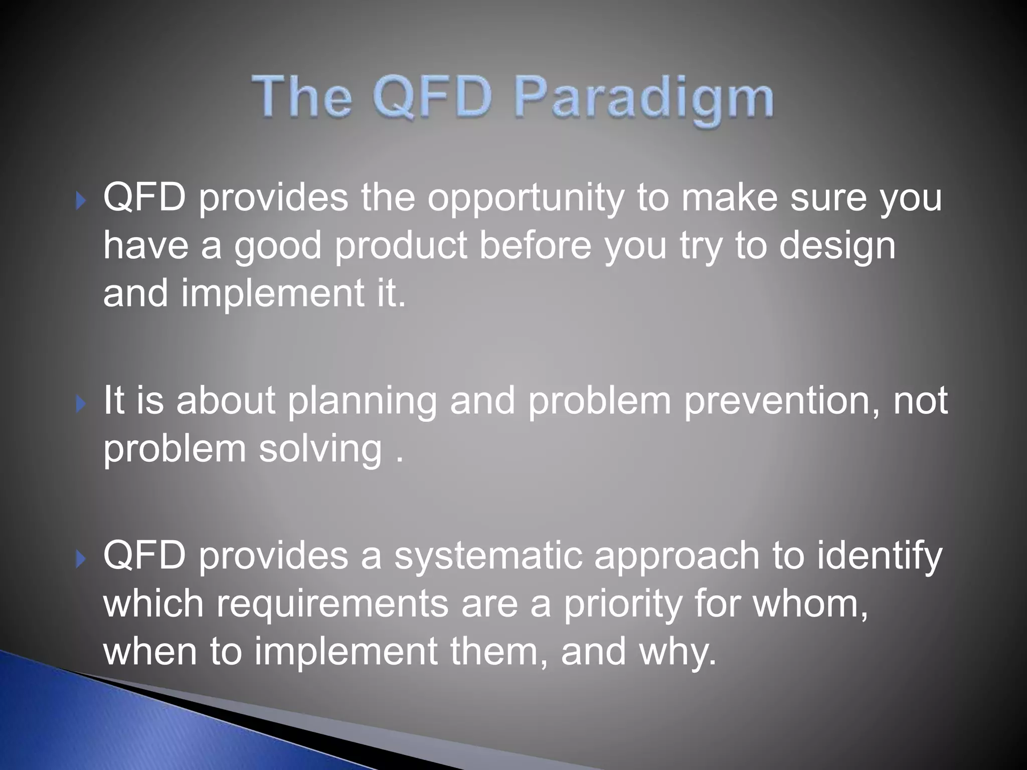  QFD provides the opportunity to make sure you
have a good product before you try to design
and implement it.
 It is about planning and problem prevention, not
problem solving .
 QFD provides a systematic approach to identify
which requirements are a priority for whom,
when to implement them, and why.
 