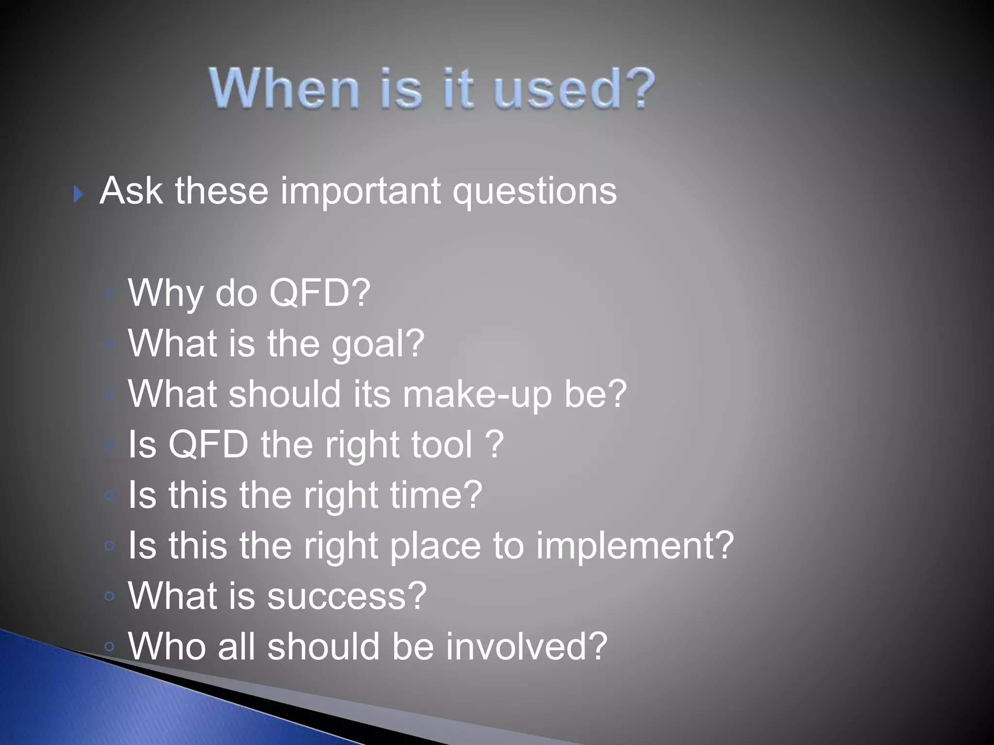  Ask these important questions
◦ Why do QFD?
◦ What is the goal?
◦ What should its make-up be?
◦ Is QFD the right tool ?
◦ Is this the right time?
◦ Is this the right place to implement?
◦ What is success?
◦ Who all should be involved?
 