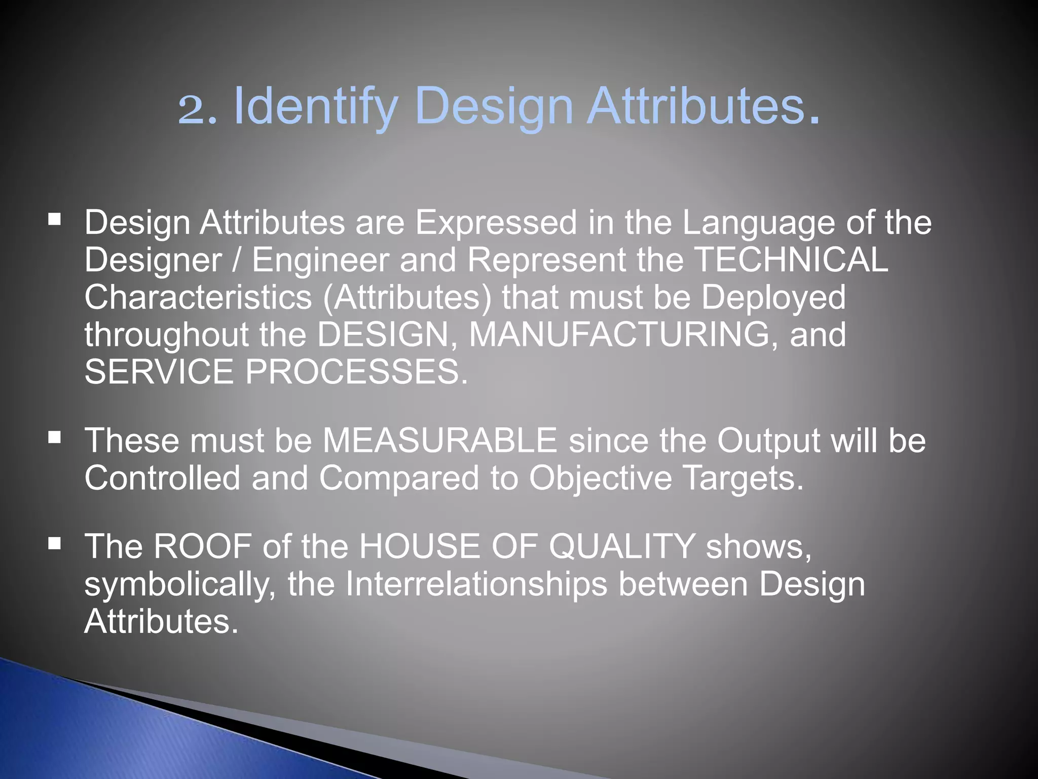 2. Identify Design Attributes.
 Design Attributes are Expressed in the Language of the
Designer / Engineer and Represent the TECHNICAL
Characteristics (Attributes) that must be Deployed
throughout the DESIGN, MANUFACTURING, and
SERVICE PROCESSES.
 These must be MEASURABLE since the Output will be
Controlled and Compared to Objective Targets.
 The ROOF of the HOUSE OF QUALITY shows,
symbolically, the Interrelationships between Design
Attributes.
 