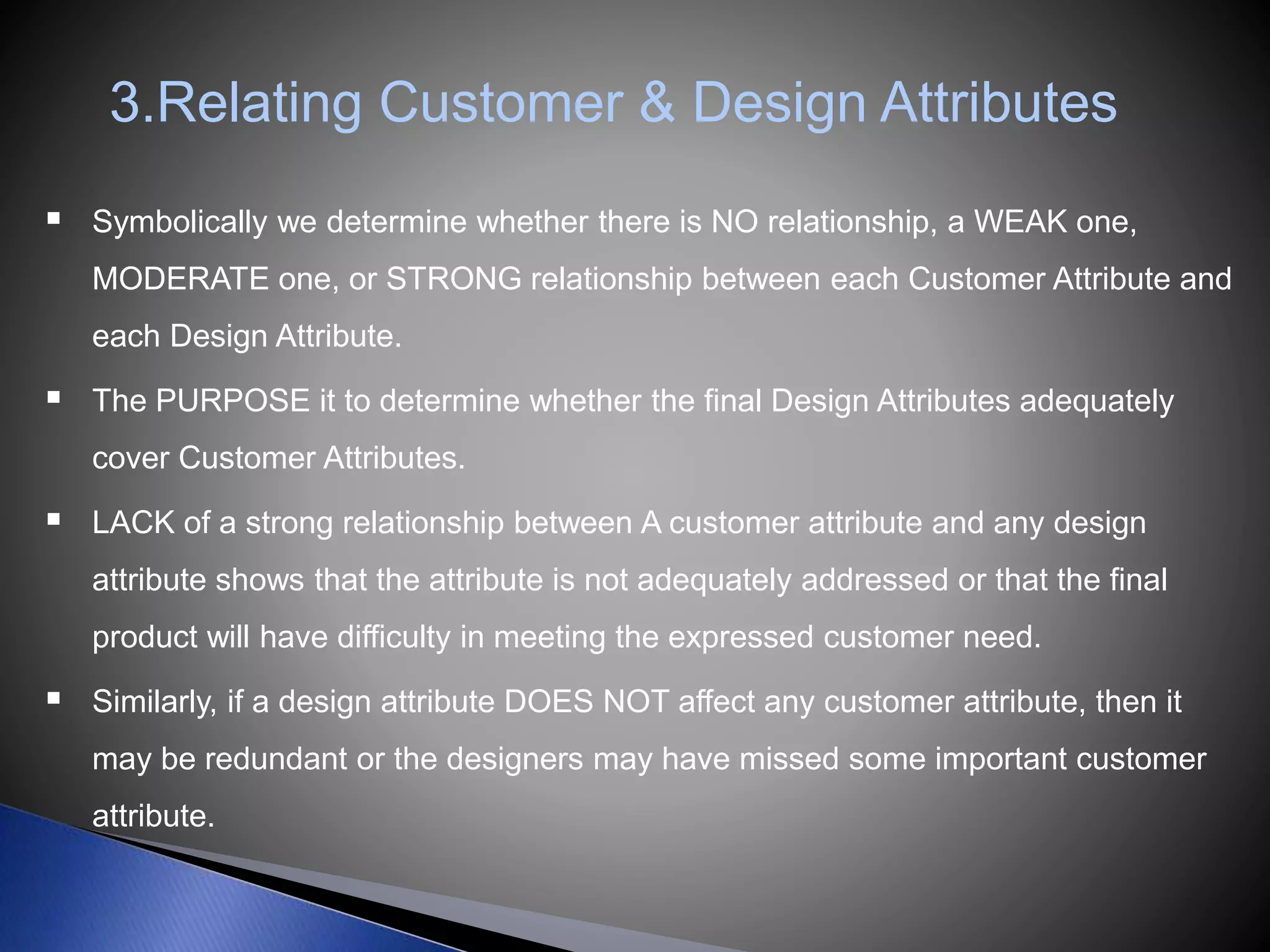 3.Relating Customer & Design Attributes
 Symbolically we determine whether there is NO relationship, a WEAK one,
MODERATE one, or STRONG relationship between each Customer Attribute and
each Design Attribute.
 The PURPOSE it to determine whether the final Design Attributes adequately
cover Customer Attributes.
 LACK of a strong relationship between A customer attribute and any design
attribute shows that the attribute is not adequately addressed or that the final
product will have difficulty in meeting the expressed customer need.
 Similarly, if a design attribute DOES NOT affect any customer attribute, then it
may be redundant or the designers may have missed some important customer
attribute.
 