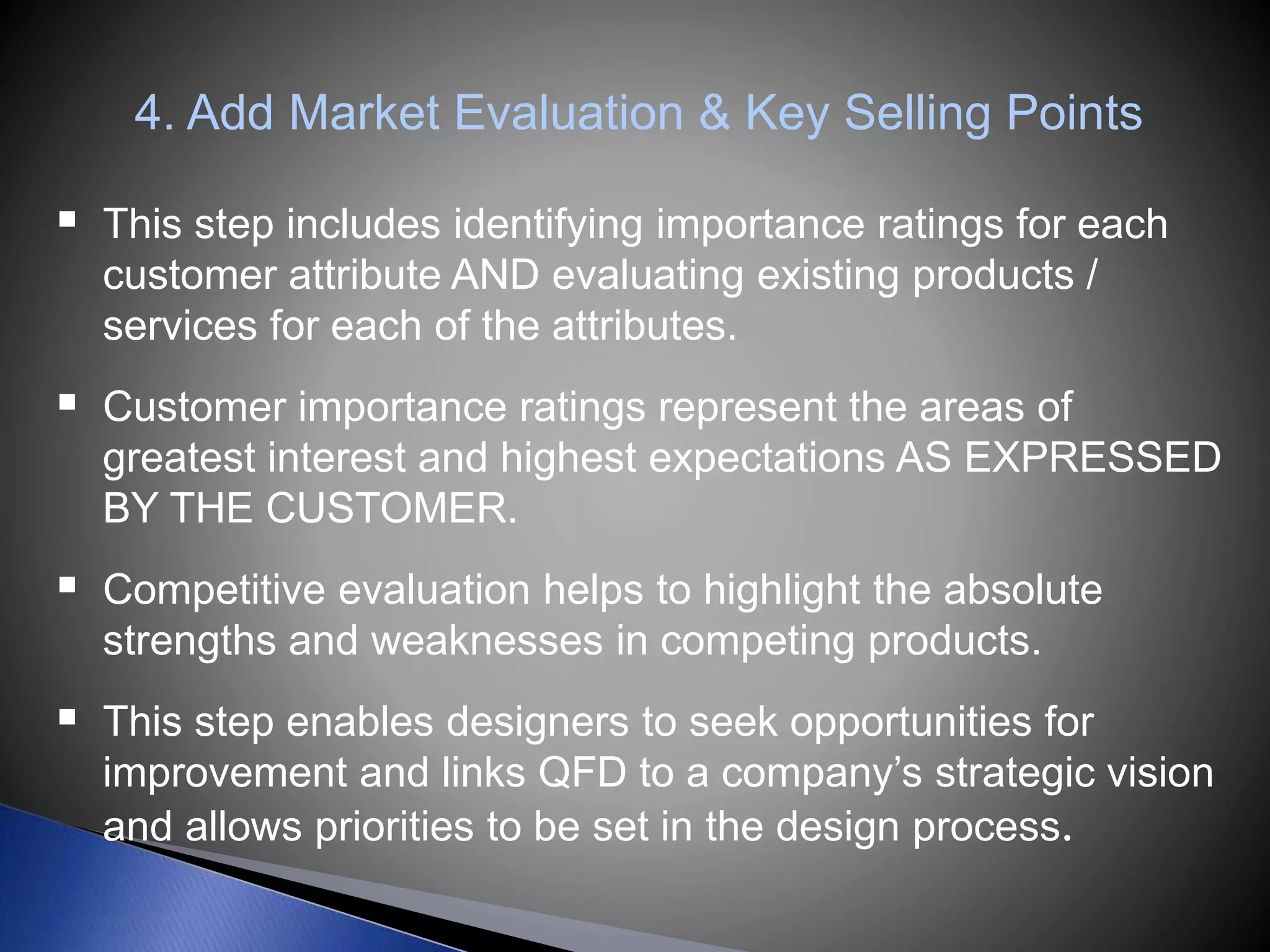 4. Add Market Evaluation & Key Selling Points
 This step includes identifying importance ratings for each
customer attribute AND evaluating existing products /
services for each of the attributes.
 Customer importance ratings represent the areas of
greatest interest and highest expectations AS EXPRESSED
BY THE CUSTOMER.
 Competitive evaluation helps to highlight the absolute
strengths and weaknesses in competing products.
 This step enables designers to seek opportunities for
improvement and links QFD to a company’s strategic vision
and allows priorities to be set in the design process.
 