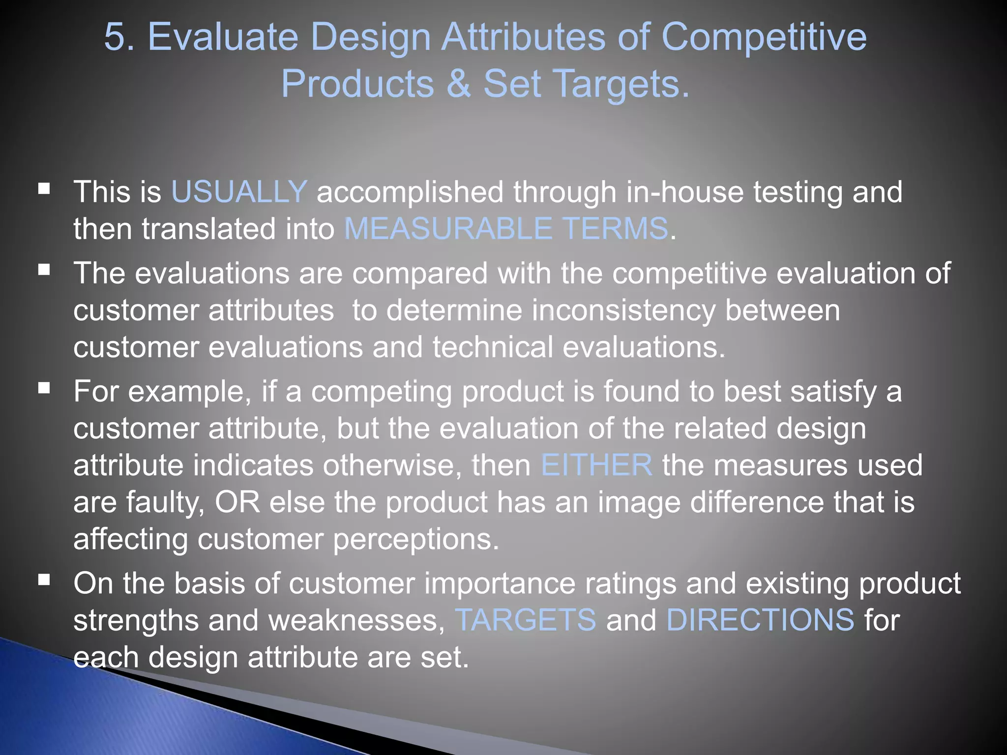 5. Evaluate Design Attributes of Competitive
Products & Set Targets.
 This is USUALLY accomplished through in-house testing and
then translated into MEASURABLE TERMS.
 The evaluations are compared with the competitive evaluation of
customer attributes to determine inconsistency between
customer evaluations and technical evaluations.
 For example, if a competing product is found to best satisfy a
customer attribute, but the evaluation of the related design
attribute indicates otherwise, then EITHER the measures used
are faulty, OR else the product has an image difference that is
affecting customer perceptions.
 On the basis of customer importance ratings and existing product
strengths and weaknesses, TARGETS and DIRECTIONS for
each design attribute are set.
 