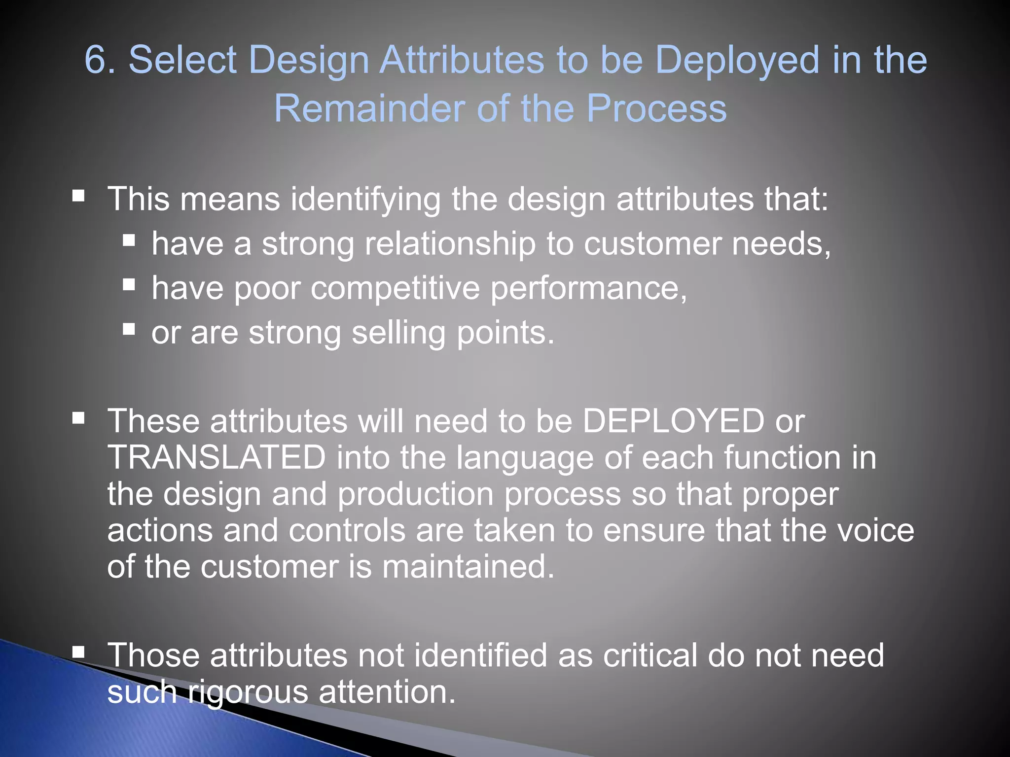 6. Select Design Attributes to be Deployed in the
Remainder of the Process
 This means identifying the design attributes that:
 have a strong relationship to customer needs,
 have poor competitive performance,
 or are strong selling points.
 These attributes will need to be DEPLOYED or
TRANSLATED into the language of each function in
the design and production process so that proper
actions and controls are taken to ensure that the voice
of the customer is maintained.
 Those attributes not identified as critical do not need
such rigorous attention.
 
