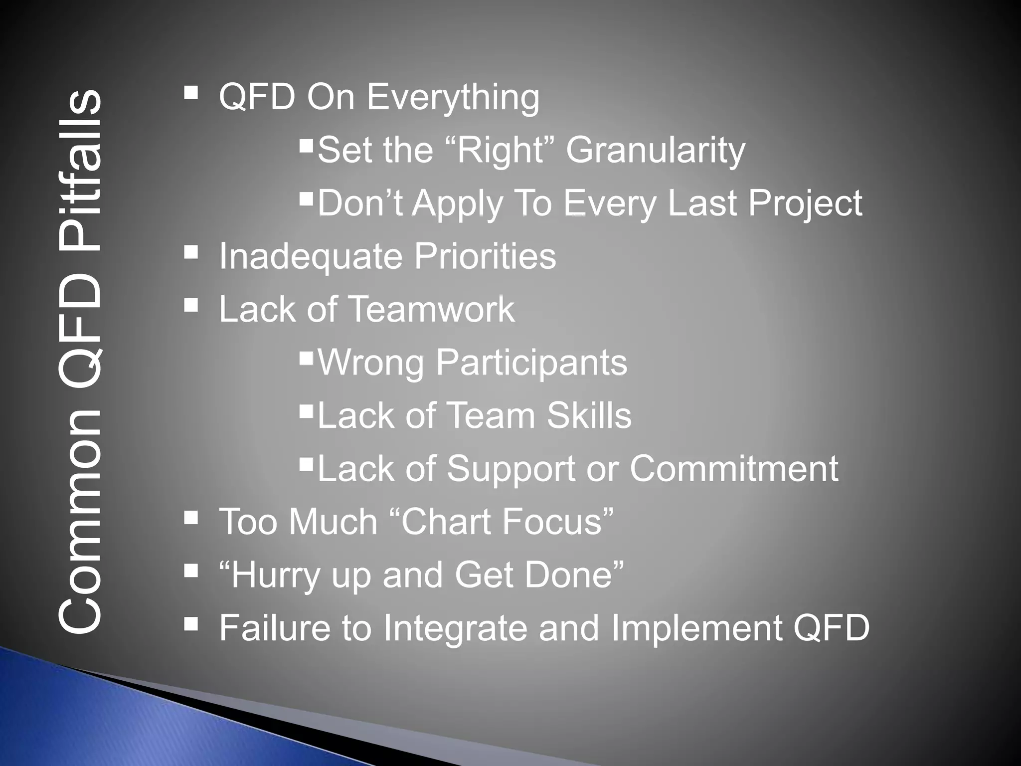  QFD On Everything
Set the “Right” Granularity
Don’t Apply To Every Last Project
 Inadequate Priorities
 Lack of Teamwork
Wrong Participants
Lack of Team Skills
Lack of Support or Commitment
 Too Much “Chart Focus”
 “Hurry up and Get Done”
 Failure to Integrate and Implement QFD
CommonQFDPitfalls
 