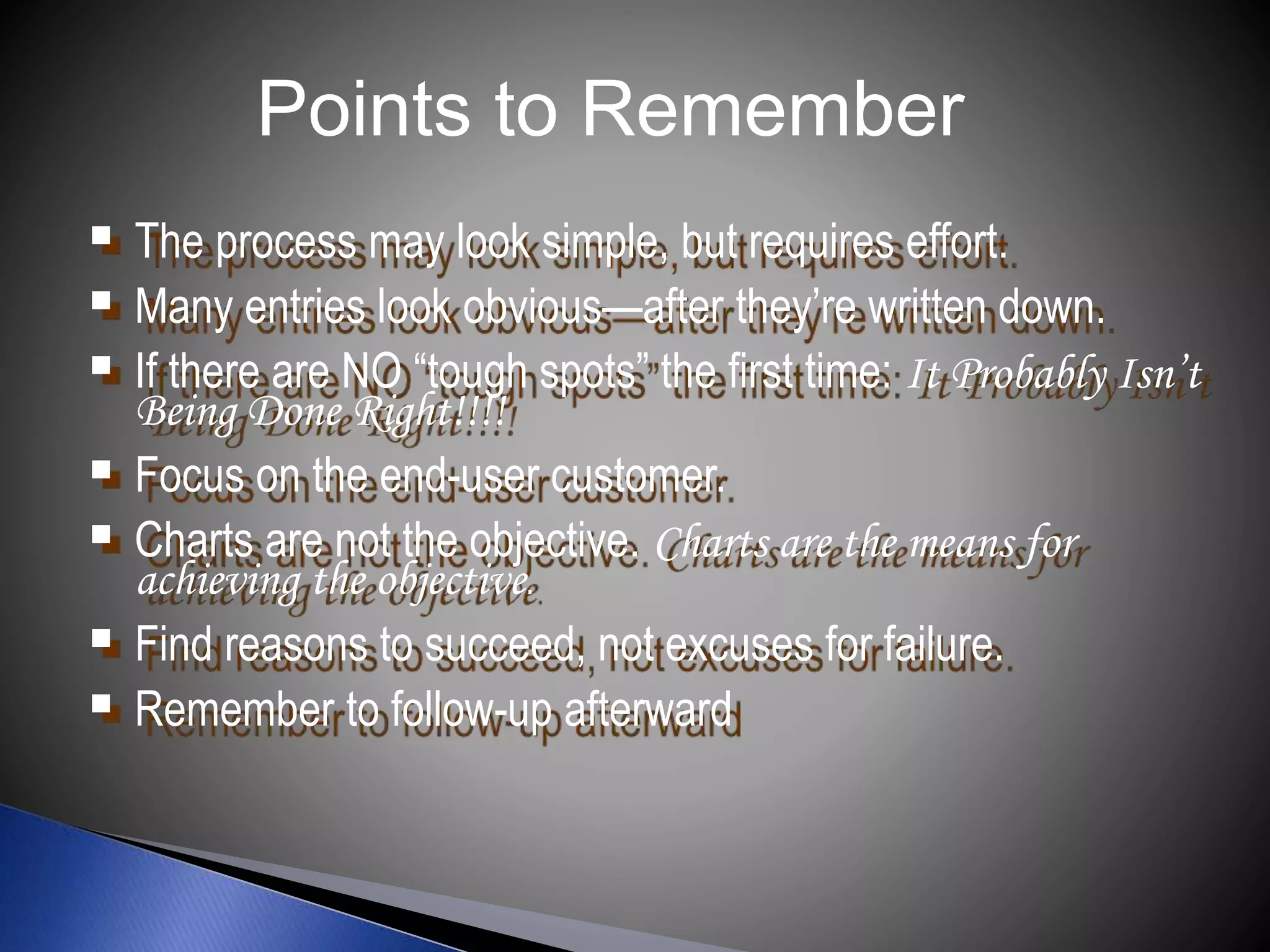  The process may look simple, but requires effort.
 Many entries look obvious—after they’re written down.
 If there are NO “tough spots” the first time: It Probably Isn’t
Being Done Right!!!!
 Focus on the end-user customer.
 Charts are not the objective. Charts are the means for
achieving the objective.
 Find reasons to succeed, not excuses for failure.
 Remember to follow-up afterward
Points to Remember
 