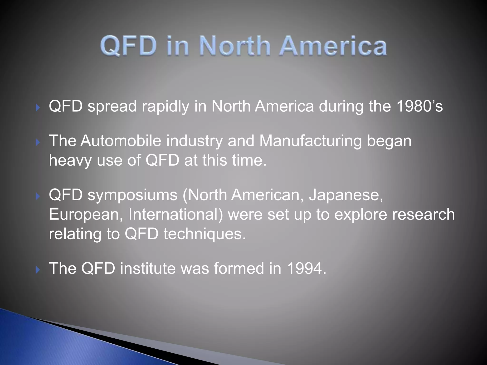  QFD spread rapidly in North America during the 1980’s
 The Automobile industry and Manufacturing began
heavy use of QFD at this time.
 QFD symposiums (North American, Japanese,
European, International) were set up to explore research
relating to QFD techniques.
 The QFD institute was formed in 1994.
 