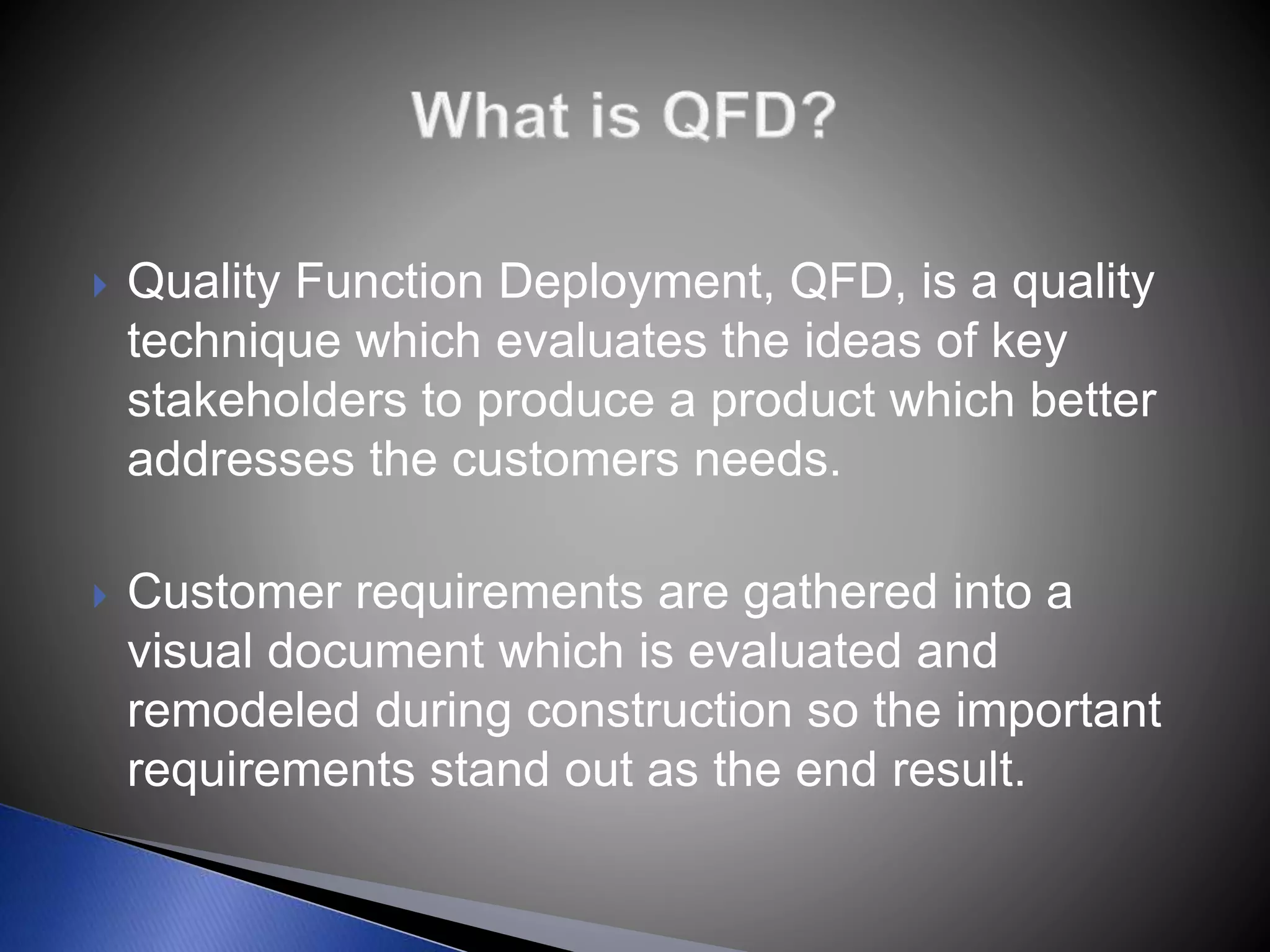  Quality Function Deployment, QFD, is a quality
technique which evaluates the ideas of key
stakeholders to produce a product which better
addresses the customers needs.
 Customer requirements are gathered into a
visual document which is evaluated and
remodeled during construction so the important
requirements stand out as the end result.
 