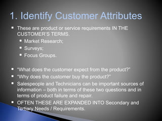 1. Identify Customer Attributes
 These are product or service requirements IN THE
CUSTOMER’S TERMS.
 Market Research;
 Surveys;
 Focus Groups.
 “What does the customer expect from the product?”
 “Why does the customer buy the product?”
 Salespeople and Technicians can be important sources of
information – both in terms of these two questions and in
terms of product failure and repair.
 OFTEN THESE ARE EXPANDED INTO Secondary and
Tertiary Needs / Requirements.
 