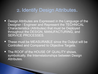 2. Identify Design Attributes.
 Design Attributes are Expressed in the Language of the
Designer / Engineer and Represent the TECHNICAL
Characteristics (Attributes) that must be Deployed
throughout the DESIGN, MANUFACTURING, and
SERVICE PROCESSES.
 These must be MEASURABLE since the Output will be
Controlled and Compared to Objective Targets.
 The ROOF of the HOUSE OF QUALITY shows,
symbolically, the Interrelationships between Design
Attributes.
 