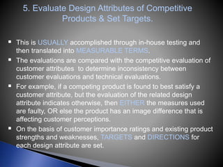 5. Evaluate Design Attributes of Competitive
Products & Set Targets.
 This is USUALLY accomplished through in-house testing and
then translated into MEASURABLE TERMS.
 The evaluations are compared with the competitive evaluation of
customer attributes to determine inconsistency between
customer evaluations and technical evaluations.
 For example, if a competing product is found to best satisfy a
customer attribute, but the evaluation of the related design
attribute indicates otherwise, then EITHER the measures used
are faulty, OR else the product has an image difference that is
affecting customer perceptions.
 On the basis of customer importance ratings and existing product
strengths and weaknesses, TARGETS and DIRECTIONS for
each design attribute are set.
 
