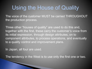 Using the House of Quality
The voice of the customer MUST be carried THROUGHOUT
the production process.
Three other “houses of quality” are used to do this and,
together with the first, these carry the customer’s voice from
its initial expression, through design attributes, on to
component attributes, to process operations, and eventually
to a quality control and improvement plans.
In Japan, all four are used.
The tendency in the West is to use only the first one or two.
 