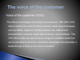  Voice of the customer (VOC)
“The efforts to investigate and analyze the customer. With QFD, VOC
data is reduce into a set of critical customer needs using techniques
such as affinity, diagrams, function analysis, etc, defined and
documented in customer needs data dictionary, and prioritized. This
VOC effort is also the opportunity to recognize unfulfilled needs that
can be provided at minimum, competitive advantage and potentially, a
break-through product or true value innovation”
 