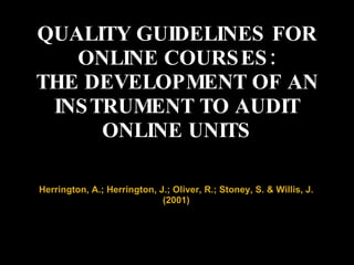 QUALITY GUIDELINES FOR ONLINE COURSES: THE DEVELOPMENT OF AN INSTRUMENT TO AUDIT ONLINE UNITS Herrington, A.; Herrington, J.; Oliver, R.; Stoney, S. & Willis, J. (2001) 