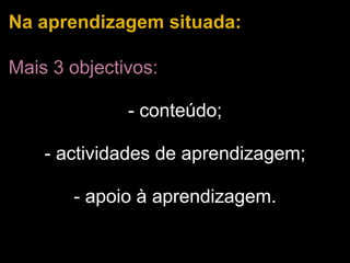 Na aprendizagem situada: Mais 3 objectivos:   - conteúdo;   - actividades de aprendizagem;   - apoio à aprendizagem. 