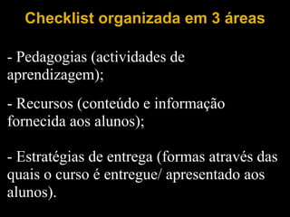 Checklist organizada em 3 áreas   - Pedagogias (actividades de aprendizagem);   - Recursos (conteúdo e informação fornecida aos alunos);   - Estratégias de entrega (formas através das quais o curso é entregue/ apresentado aos alunos). 