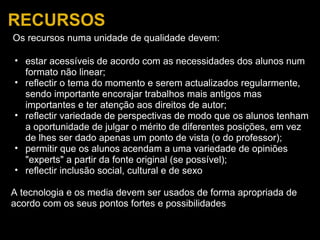 RECURSOS   Os recursos numa unidade de qualidade devem:   estar acessíveis de acordo com as necessidades dos alunos num formato não linear; reflectir   o tema do momento e serem actualizados regularmente, sendo importante encorajar trabalhos mais antigos mas importantes e ter atenção aos direitos de autor; reflectir variedade de perspectivas de modo que os alunos tenham a oportunidade de julgar o mérito de diferentes posições, em vez de lhes ser dado apenas um ponto de vista (o do professor); permitir que os alunos acendam a uma variedade de opiniões "experts" a partir da fonte original (se possível); reflectir inclusão social, cultural e de sexo   A tecnologia e os media devem ser usados de forma apropriada de acordo com os seus pontos fortes e possibilidades 