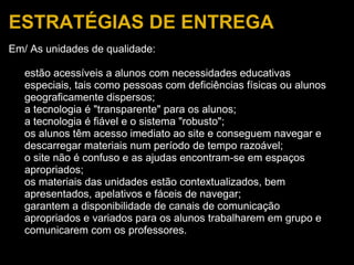 ESTRATÉGIAS DE ENTREGA Em/ As unidades de qualidade:   estão acessíveis a alunos com necessidades educativas especiais, tais como pessoas com deficiências físicas ou alunos geograficamente dispersos; a tecnologia é "transparente" para os alunos; a tecnologia é fiável e o sistema "robusto"; os alunos têm acesso imediato ao site e conseguem navegar e descarregar materiais num período de tempo razoável; o site não é confuso e as ajudas encontram-se em espaços apropriados; os materiais das unidades estão contextualizados, bem apresentados, apelativos e fáceis de navegar; garantem a disponibilidade de canais de comunicação apropriados e variados para os alunos trabalharem em grupo e comunicarem com os professores. 
