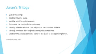 Juran’s Trilogy
 Quality Planning:
1) Establish Quality goals.
2) Identify who the customers are.
3) Determine the needs of the customers.
4) Develop product features that respond to the customer’s needs.
5) Develop processes able to produce the product features.
6) Establish the process controls; transfer the plans to the operating forces.
(Juran's Quality Trilogy, n.d.)
 