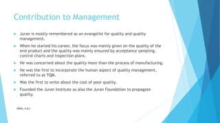 Contribution to Management
 Juran is mostly remembered as an evangelist for quality and quality
management.
 When he started his career, the focus was mainly given on the quality of the
end product and the quality was mainly ensured by acceptance sampling,
control charts and inspection plans.
 He was concerned about the quality more than the process of manufacturing.
 He was the first to incorporate the human aspect of quality management,
referred to as TQM.
 Was the first to write about the cost of poor quality.
 Founded the Juran Institute as also the Juran Foundation to propagate
quality.
(Vliet, n.d.)
 