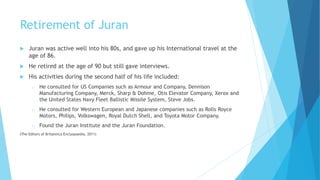 Retirement of Juran
 Juran was active well into his 80s, and gave up his International travel at the
age of 86.
 He retired at the age of 90 but still gave interviews.
 His activities during the second half of his life included:
o He consulted for US Companies such as Armour and Company, Dennison
Manufacturing Company, Merck, Sharp & Dohme, Otis Elevator Company, Xerox and
the United States Navy Fleet Ballistic Missile System, Steve Jobs.
o He consulted for Western European and Japanese companies such as Rolls Royce
Motors, Philips, Volkswagen, Royal Dutch Shell, and Toyota Motor Company.
o Found the Juran Institute and the Juran Foundation.
(The Editors of Britannica Enclyopaedia, 2011)
 