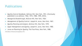Publications
 Quality Control Handbook, McGraw Hill, New York, 1951. (Eventually
published in six editions: 1962, 1974, 1988, 1999, 2010).
 Managerial Breakthrough, McGraw Hill, New York, 1964.
 Management of Quality Control, Joseph M. Juran, New York, 1967.
 Quality Planning and Analysis, McGraw Hill, New York, 1970.
 Upper Management and Quality, Joseph M. Juran, New York, 1980.
 Juran on Planning for Quality, The Free Press, New York, 1988.
(The Editors of Britannica Enclyopaedia, 2011)
 