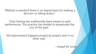 “Without a standard there is no logical basis for making a
decision or taking action.”
“Goal Setting has traditionally been based on past
performance. This practice has tended to perpetuate the
sins of the past.”
“All improvement happens project by project and in no
other way.”
- Joseph M. Juran
 