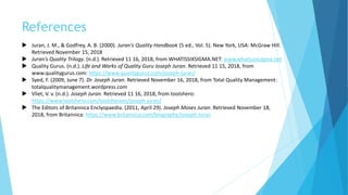 References
 Juran, J. M., & Godfrey, A. B. (2000). Juran's Quality Handbook (5 ed., Vol. 5). New York, USA: McGraw Hill.
Retrieved November 15, 2018
 Juran's Quality Trilogy. (n.d.). Retrieved 11 16, 2018, from WHATISSIXSIGMA.NET: www.whatissixsigma.net
 Quality Gurus. (n.d.). Life and Works of Quality Guru Joseph Juran. Retrieved 11 15, 2018, from
www.qualitygurus.com: https://www.qualitygurus.com/joseph-juran/
 Syed, F. (2009, June 7). Dr. Joseph Juran. Retrieved November 16, 2018, from Total Quality Management:
totalqualitymanagement.wordpress.com
 Vliet, V. v. (n.d.). Joseph Juran. Retrieved 11 16, 2018, from toolshero:
https://www.toolshero.com/toolsheroes/joseph-juran/
 The Editors of Britannica Enclyopaedia. (2011, April 29). Joseph Moses Juran. Retrieved November 18,
2018, from Britannica: https://www.britannica.com/biography/Joseph-Juran
 