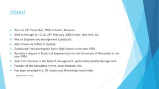 About
 Born on 24th December, 1904 in Braila, Romania.
 Died at the age of 103 on 28th February, 2008 in Rye, New York, US.
 Was an Engineer and Management Consultant.
 Also, known as Father of Quality.
 Graduated from Minneapolis South High School in the year 1920.
 Bachelor’s degree in Electrical Engineering from the University of Minnesota in the
year 1924.
 Main contributions in the field of management, particularly Quality Management.
 Founder of the consulting firm of Juran Institute, Inc.
 Has been awarded with 30 medals and fellowships world wide.
(Quality Gurus, n.d.)
 