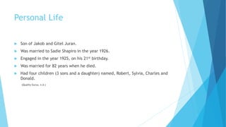 Personal Life
 Son of Jakob and Gitel Juran.
 Was married to Sadie Shapiro in the year 1926.
 Engaged in the year 1925, on his 21st birthday.
 Was married for 82 years when he died.
 Had four children (3 sons and a daughter) named, Robert, Sylvia, Charles and
Donald.
(Quality Gurus, n.d.)
 