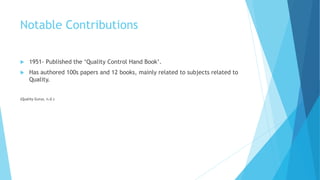 Notable Contributions
 1951- Published the ‘Quality Control Hand Book’.
 Has authored 100s papers and 12 books, mainly related to subjects related to
Quality.
(Quality Gurus, n.d.)
 