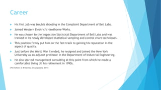 Career
 His first job was trouble shooting in the Complaint Department of Bell Labs.
 Joined Western Electric’s Hawthorne Works.
 He was chosen to the Inspection Statistical Department of Bell Labs and was
trained in its newly developed statistical sampling and control chart techniques.
 This position firmly put him on the fast track to gaining his reputation in the
aspect of quality.
 Just before the World War II ended, he resigned and joined the New York
University as an adjunct professor in the Department of Industrial Engineering.
 He also started management consulting at this point from which he made a
comfortable living till his retirement in 1990s.
(The Editors of Britannica Enclyopaedia, 2011)
 