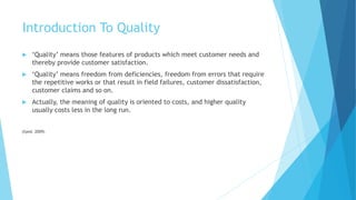 Introduction To Quality
 ‘Quality’ means those features of products which meet customer needs and
thereby provide customer satisfaction.
 ‘Quality’ means freedom from deficiencies, freedom from errors that require
the repetitive works or that result in field failures, customer dissatisfaction,
customer claims and so on.
 Actually, the meaning of quality is oriented to costs, and higher quality
usually costs less in the long run.
(Syed, 2009)
 