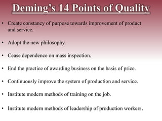 • Create constancy of purpose towards improvement of product
and service.
• Adopt the new philosophy.
• Cease dependence on mass inspection.
• End the practice of awarding business on the basis of price.
• Continuously improve the system of production and service.
• Institute modern methods of training on the job.
• Institute modern methods of leadership of production workers.
 
