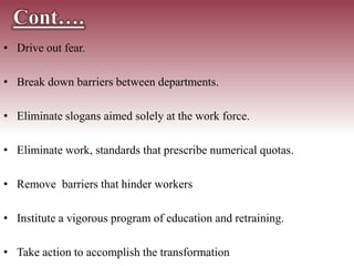 • Drive out fear.
• Break down barriers between departments.
• Eliminate slogans aimed solely at the work force.
• Eliminate work, standards that prescribe numerical quotas.
• Remove barriers that hinder workers
• Institute a vigorous program of education and retraining.
• Take action to accomplish the transformation
 
