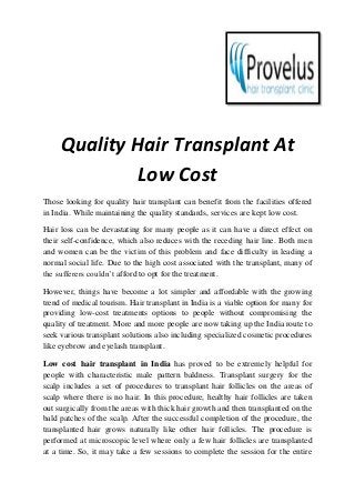 Quality Hair Transplant At
Low Cost
Those looking for quality hair transplant can benefit from the facilities offered
in India. While maintaining the quality standards, services are kept low cost.
Hair loss can be devastating for many people as it can have a direct effect on
their self-confidence, which also reduces with the receding hair line. Both men
and women can be the victim of this problem and face difficulty in leading a
normal social life. Due to the high cost associated with the transplant, many of
the sufferers couldn’t afford to opt for the treatment.
However, things have become a lot simpler and affordable with the growing
trend of medical tourism. Hair transplant in India is a viable option for many for
providing low-cost treatments options to people without compromising the
quality of treatment. More and more people are now taking up the India route to
seek various transplant solutions also including specialized cosmetic procedures
like eyebrow and eyelash transplant.
Low cost hair transplant in India has proved to be extremely helpful for
people with characteristic male pattern baldness. Transplant surgery for the
scalp includes a set of procedures to transplant hair follicles on the areas of
scalp where there is no hair. In this procedure, healthy hair follicles are taken
out surgically from the areas with thick hair growth and then transplanted on the
bald patches of the scalp. After the successful completion of the procedure, the
transplanted hair grows naturally like other hair follicles. The procedure is
performed at microscopic level where only a few hair follicles are transplanted
at a time. So, it may take a few sessions to complete the session for the entire
 