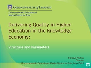 Commonwealth Educational
Media Centre for Asia
Delivering Quality in Higher
Education in the Knowledge
Economy:
Structure and Parameters
Sanjaya Mishra
Director
Commonwealth Educational Media Centre for Asia, New Delhi
 