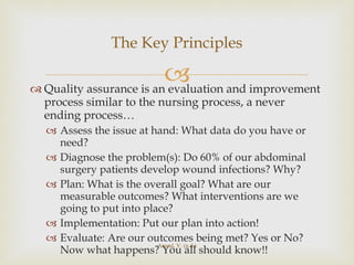 Quality assurance is an evaluation and improvement process similar to the nursing process, a never ending process… Assess the issue at hand: What data do you have or need? Diagnose the problem(s): Do 60% of our abdominal surgery patients develop wound infections? Why? Plan: What is the overall goal? What are our measurable outcomes? What interventions are we going to put into place? Implementation: Put our plan into action! Evaluate: Are our outcomes being met? Yes or No? Now what happens? You all should know!! The Key Principles Anand, V. (n.d.) 