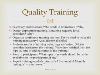 Select key professionals. Who needs to be involved? Why? Design appropriate training. Is training required for all providers? Why? Organize continuous training sessions. Do we need to make the training mandatory? Available for all shifts? Evaluate results of training including satisfaction. Did the providers learn from the training? Were they satisfied with the type of, time of and outcomes of the training? Reward participants. What types of rewards should be made available for the participants, if any? Repeat training regularly. Annually? Bi-annually? Monthly, until quality is improved? Quality Training Anand, V. (n.d.) 