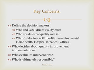 Define the decision makers:  Who and What drives quality care? Who decides what quality care is?  Who decides in specific healthcare environments? Home health, Hospice, In-patient, Offices,  Who decides about quality improvement implementation? Who evaluates interventions? Who is ultimately responsible? Key Concerns: Anand, V. (n.d.) 