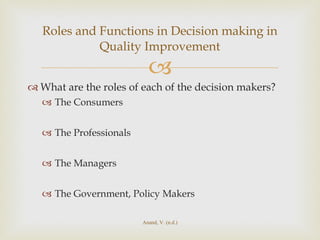 What are the roles of each of the decision makers? The Consumers The Professionals The Managers The Government, Policy Makers Roles and Functions in Decision making in Quality Improvement Anand, V. (n.d.) 