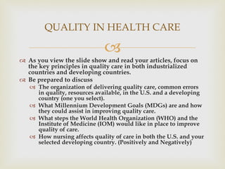 As you view the slide show and read your articles, focus on the key principles in quality care in both industrialized countries and developing countries. Be prepared to discuss The organization of delivering quality care, common errors in quality, resources available, in the U.S. and a developing country (one you select). What Millennium Development Goals (MDGs) are and how they could assist in improving quality care. What steps the World Health Organization (WHO) and the Institute of Medicine (IOM) would like in place to improve quality of care. How nursing affects quality of care in both the U.S. and your selected developing country. (Positively and Negatively) QUALITY IN HEALTH CARE 