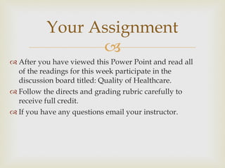 After you have viewed this Power Point and read all of the readings for this week participate in the discussion board titled: Quality of Healthcare. Follow the directs and grading rubric carefully to receive full credit. If you have any questions email your instructor. Your Assignment 