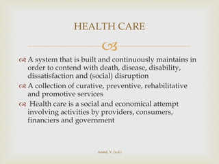 A system that is built and continuously maintains in order to contend with death, disease, disability, dissatisfaction and (social) disruption A collection of curative, preventive, rehabilitative and promotive services  Health care is a social and economical attempt involving activities by providers, consumers, financiers and government HEALTH CARE Anand, V. (n.d.) 
