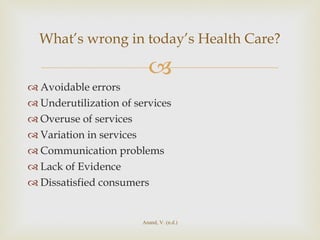 Avoidable errors Underutilization of services Overuse of services Variation in services Communication problems Lack of Evidence Dissatisfied consumers  What’s wrong in today’s Health Care? Anand, V. (n.d.) 
