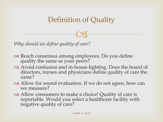 Why should we define quality of care? Reach consensus among employees. Do you define quality the same as your peers? Avoid confusion and in-house fighting. Does the board of directors, nurses and physicians define quality of care the same? Allow for sound evaluation. If we do not agree, how can we measure? Allow consumers to make a choice! Quality of care is reportable. Would you select a healthcare facility with negative quality of care? Definition of Quality Anand, V. (n.d.) 