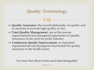 Quality Assurance : the overall philosophy on quality and its promise to provide high quality of care. Total Quality Management : one of the newest organizational and managerial approaches to Quality Assurance in the (not) for profit industry. Continuous Quality Improvement : an important organizational and managerial mechanism for quality assurance in the health sector. You may here these terms used interchangeably! Quality :Terminology Anand, V. (n.d.) 