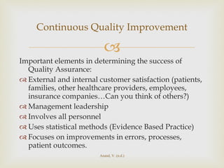 Important elements in determining the success of Quality Assurance: External and internal customer satisfaction (patients, families, other healthcare providers, employees, insurance companies…Can you think of others?) Management leadership Involves all personnel Uses statistical methods (Evidence Based Practice) Focuses on improvements in errors, processes, patient outcomes. Continuous Quality Improvement Anand, V. (n.d.) 
