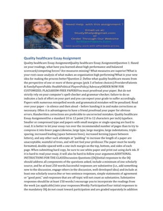 Quality healthcare Essay Assignment
Quality healthcare Essay AssignmentQuality healthcare Essay AssignmentQuestion 1: Based
on your readings, what have you learned about high performance and balanced
scorecard/competing forces? Are measures missing? What measures are superior?What is
your root cause analysis of what makes an organization high performing?What is your new
idea for making the process better?Question 2: Define what quality healthcare means from
the perspective of one or more of these groups (pick 3 of below choices):ProvidersPatients
& FamilyPayersPublic HealthPolitical PlayersPolicy/AdvocacyORDER NOW FOR
CUSTOMIZED, PLAGIARISM-FREE PAPERSYou must proofread your paper. But do not
strictly rely on your computer’s spell-checker and grammar-checker; failure to do so
indicates a lack of effort on your part and you can expect your grade to suffer accordingly.
Papers with numerous misspelled words and grammatical mistakes will be penalized. Read
over your paper – in silence and then aloud – before handing it in and make corrections as
necessary. Often it is advantageous to have a friend proofread your paper for obvious
errors. Handwritten corrections are preferable to uncorrected mistakes. Quality healthcare
Essay AssignmentUse a standard 10 to 12 point (10 to 12 characters per inch) typeface.
Smaller or compressed type and papers with small margins or single-spacing are hard to
read. It is better to let your essay run over the recommended number of pages than to try to
compress it into fewer pages.Likewise, large type, large margins, large indentations, triple-
spacing, increased leading (space between lines), increased kerning (space between
letters), and any other such attempts at “padding” to increase the length of a paper are
unacceptable, wasteful of trees, and will not fool your professor.The paper must be neatly
formatted, double-spaced with a one-inch margin on the top, bottom, and sides of each
page. When submitting hard copy, be sure to use white paper and print out using dark ink. If
it is hard to read your essay, it will also be hard to follow your argument.ADDITIONAL
INSTRUCTIONS FOR THE CLASSDiscussion Questions (DQ)Initial responses to the DQ
should address all components of the questions asked, include a minimum of one scholarly
source, and be at least 250 words.Successful responses are substantive (i.e., add something
new to the discussion, engage others in the discussion, well-developed idea) and include at
least one scholarly source.One or two sentence responses, simple statements of agreement
or “good post,” and responses that are off-topic will not count as substantive. Substantive
responses should be at least 150 words.I encourage you to incorporate the readings from
the week (as applicable) into your responses.Weekly ParticipationYour initial responses to
the mandatory DQ do not count toward participation and are graded separately.In addition
 