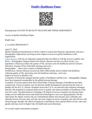 Quality Healthcare Paper
Running head: ACCESS TO QUALITY HEALTHCARE PAPER ASSIGNMENT
Access to Quality Healthcare Paper
Ruddy Jean
L. Lewellen MBAJOGZL57
April 27, 2010
Quality Healthcare Introduction It will be evident to realize that financial, educational, and socio –
demographic implications can bring serious impact on access to quality healthcare in the
organization.
Labor shortage will stay an important component that can affect as well the access to quality care.
Socio – demographic changes linked with chronic illnesses can have an effect on the aging
population, which may reduce the quality of life, increase costs for healthcare and rise resource
allocation. In point of fact, both labor shortage and socio –
demographic ... Show more content on Helpwriting.net ...
Furthermore, chronic illnesses excessively affect older people and are linked with disability,
reducing quality of life, and rising costs for healthcare and long – term care.
Impact on Access to Quality Care
A majority of Americans imagine that the quality of healthcare and the socio – demographic changes
have been impacted considerably by the global nursing shortage.
A number of current reports show that United States is facing shortages of healthcare providers
countrywide. Access to quality care can decrease health discrepancies and increase the years of
healthy life for all U.S. citizens. Hospitals across the U.S.A. are stressed with workforce shortages
that have the potential to cooperate both access to quality care and accessibility of healthcare in the
next five years. The phenomenon of shortage will impact on access to quality care because there
simply are not sufficient nurses and medicinal technologist to serve our aging populace. On the
other hand, the elderly women who are outnumbered elderly men become more culturally and
ethically diverse. Poverty rates will stay one more impact on access of quality care and will rise with
advancing age. Besides, the effects of aging are controlled by more special effects of race, class and
gender and may result in higher risks for health and social dilemmas.
As a result, major connotations comprise
 